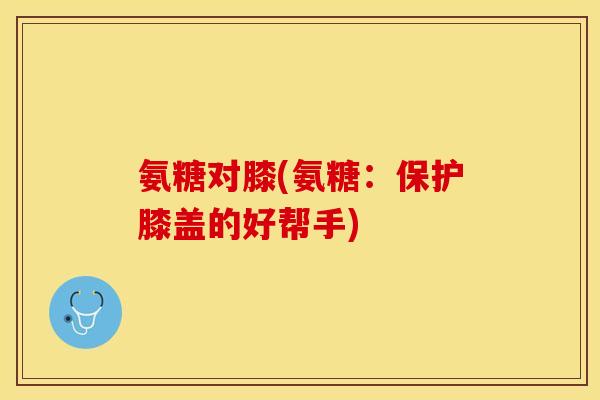 氨糖对膝(氨糖:保护膝盖的好帮手) 氨糖对膝(氨糖:保护膝盖的好帮手)