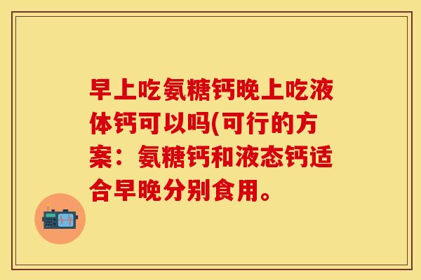 早上吃氨糖钙晚上吃液体钙可以吗(可行的方案：氨糖钙和液态钙适合早晚分别食用。