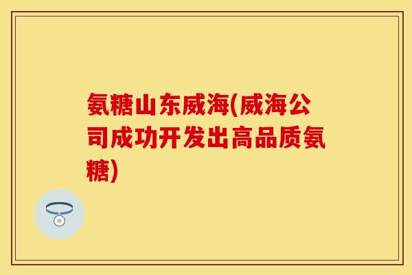 氨糖山东威海(威海公司成功开发出高品质氨糖)
