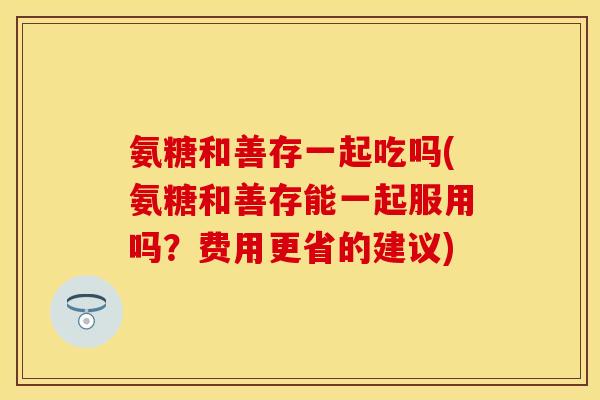 氨糖和善存一起吃吗(氨糖和善存能一起服用吗？费用更省的建议)