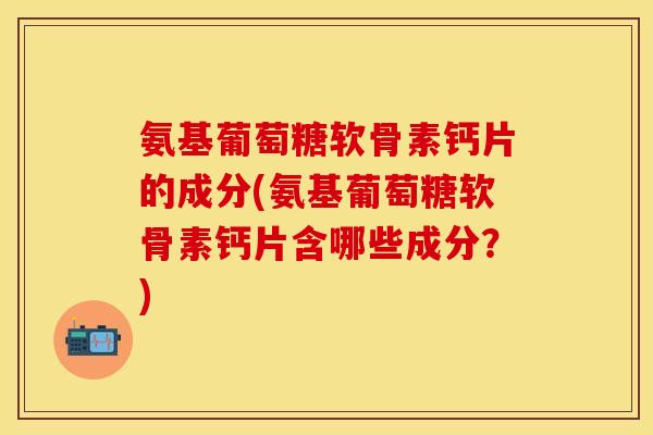 氨基葡萄糖软骨素钙片的成分(氨基葡萄糖软骨素钙片含哪些成分?) 氨基葡萄糖软骨素钙片的成分(氨基葡萄糖软骨素钙片含哪些成分?)