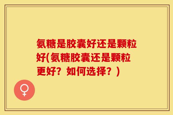 氨糖是胶囊好还是颗粒好(氨糖胶囊还是颗粒更好？如何选择？)