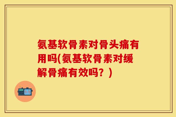 氨基软骨素对骨头痛有用吗(氨基软骨素对缓解骨痛有效吗？)