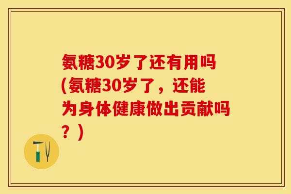 氨糖30岁了还有用吗(氨糖30岁了，还能为身体健康做出贡献吗？)