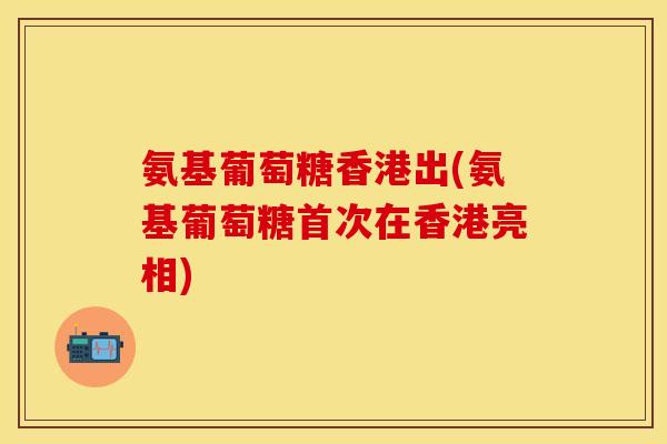 氨基葡萄糖香港出(氨基葡萄糖首次在香港亮相)