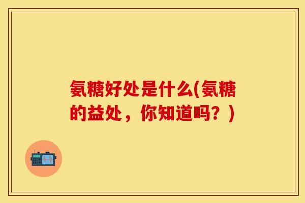 氨糖好处是什么(氨糖的益处，你知道吗？)