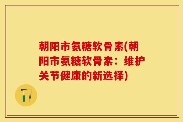 朝阳市氨糖软骨素(朝阳市氨糖软骨素：维护关节健康的新选择)