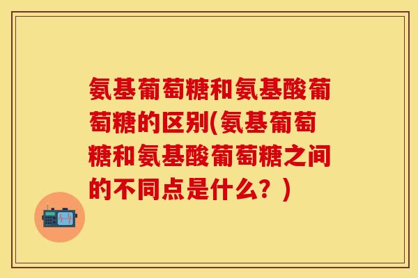 氨基葡萄糖和氨基酸葡萄糖的区别(氨基葡萄糖和氨基酸葡萄糖之间的不同点是什么？)