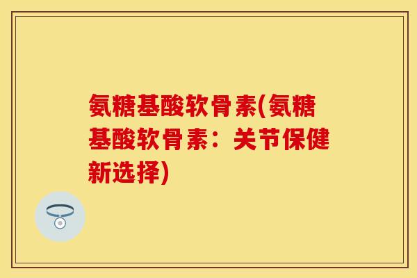 氨糖基酸软骨素(氨糖基酸软骨素：关节保健新选择)