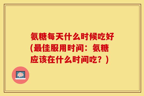氨糖每天什么时候吃好(最佳服用时间：氨糖应该在什么时间吃？)
