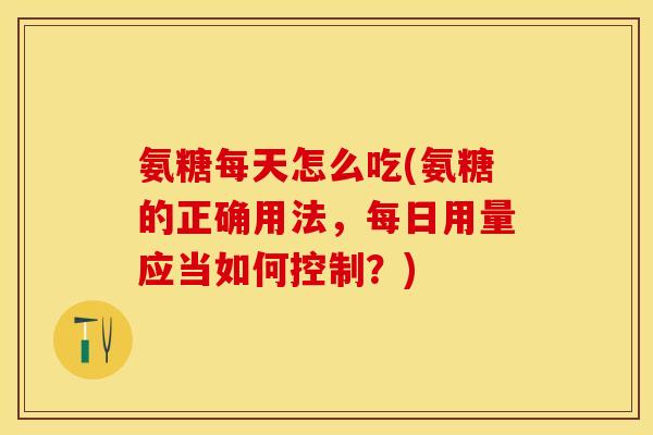 氨糖每天怎么吃(氨糖的正确用法，每日用量应当如何控制？)