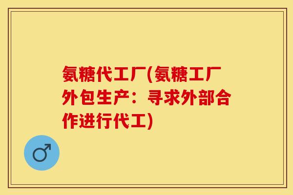 氨糖代工厂(氨糖工厂外包生产：寻求外部合作进行代工)