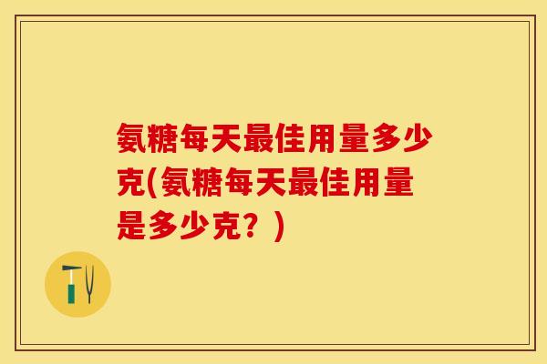 氨糖每天最佳用量多少克(氨糖每天最佳用量是多少克？)