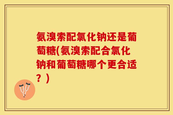 氨溴索配氯化钠还是葡萄糖(氨溴索配合氯化钠和葡萄糖哪个更合适？)