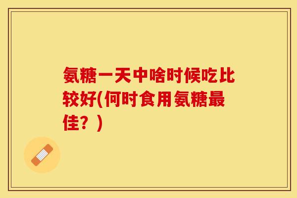 氨糖一天中啥时候吃比较好(何时食用氨糖最佳？)