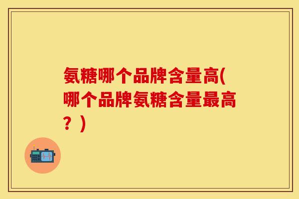 氨糖哪个品牌含量高(哪个品牌氨糖含量最高？)