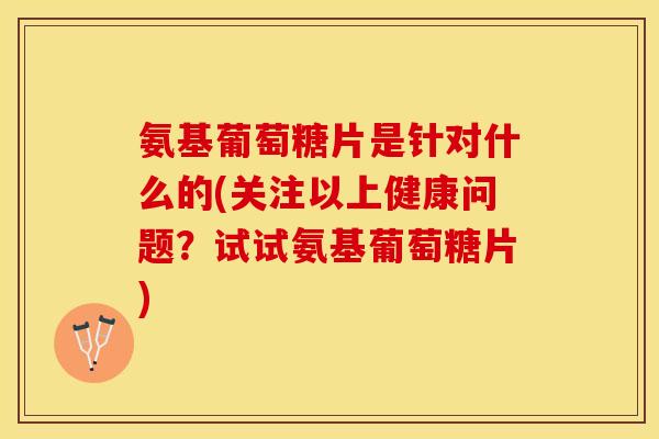 氨基葡萄糖片是针对什么的(关注以上健康问题？试试氨基葡萄糖片)