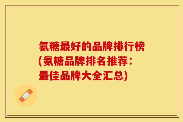 氨糖最好的品牌排行榜(氨糖品牌排名推荐：最佳品牌大全汇总)