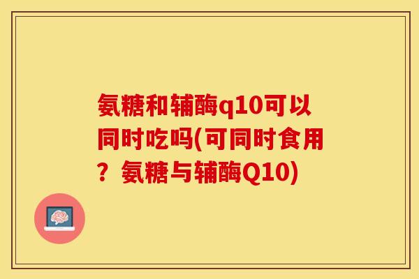 氨糖和辅酶q10可以同时吃吗(可同时食用？氨糖与辅酶Q10)