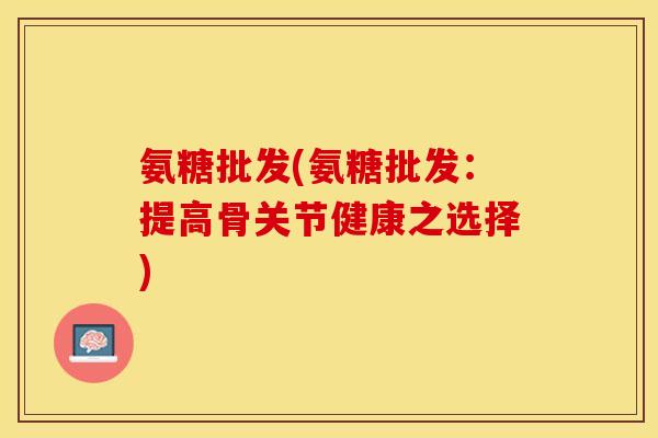 氨糖批发(氨糖批发：提高骨关节健康之选择)