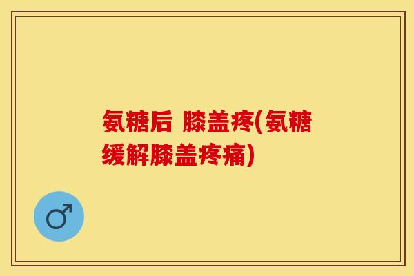 氨糖后 膝盖疼(氨糖缓解膝盖疼痛)