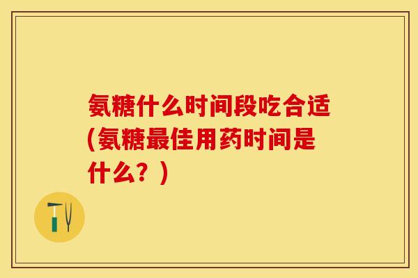 氨糖什么时间段吃合适(氨糖最佳用药时间是什么？)