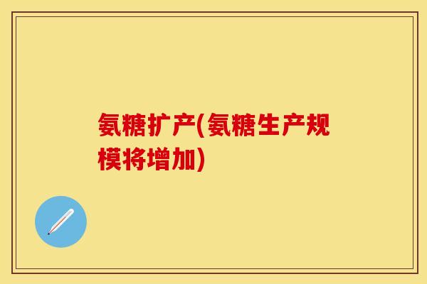 氨糖扩产(氨糖生产规模将增加)