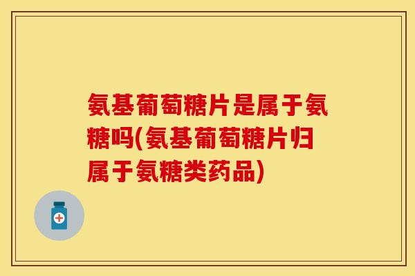 氨基葡萄糖片是属于氨糖吗(氨基葡萄糖片归属于氨糖类药品) 氨基葡萄糖片是属于氨糖吗(氨基葡萄糖片归属于氨糖类药品)