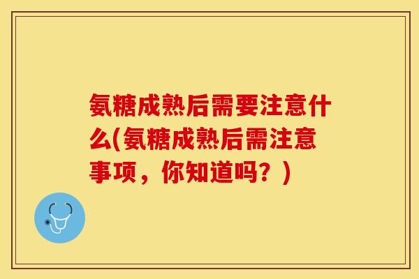 氨糖成熟后需要注意什么(氨糖成熟后需注意事项，你知道吗？)