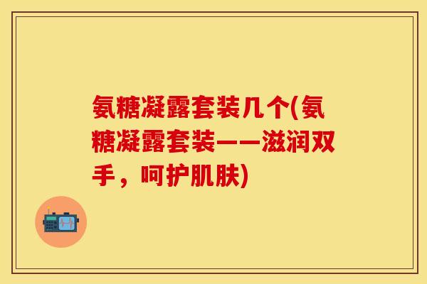 氨糖凝露套装几个(氨糖凝露套装——滋润双手，呵护肌肤)