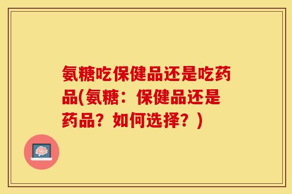 氨糖吃保健品还是吃药品(氨糖：保健品还是药品？如何选择？)