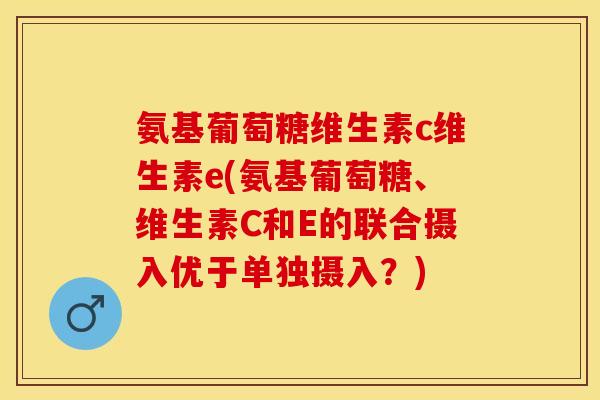 氨基葡萄糖维生素c维生素e(氨基葡萄糖、维生素C和E的联合摄入优于单独摄入?) 氨基葡萄糖维生素c维生素e(氨基葡萄糖、维生素C和E的联合摄入优于单独摄入?)