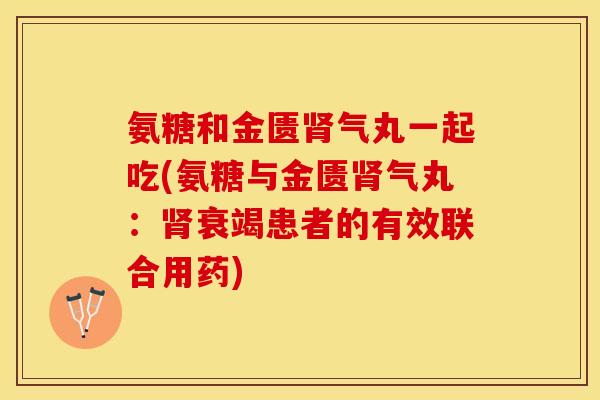 氨糖和金匮肾气丸一起吃(氨糖与金匮肾气丸：肾衰竭患者的有效联合用药)