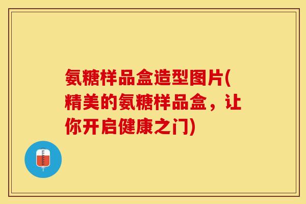 氨糖样品盒造型图片(精美的氨糖样品盒，让你开启健康之门)