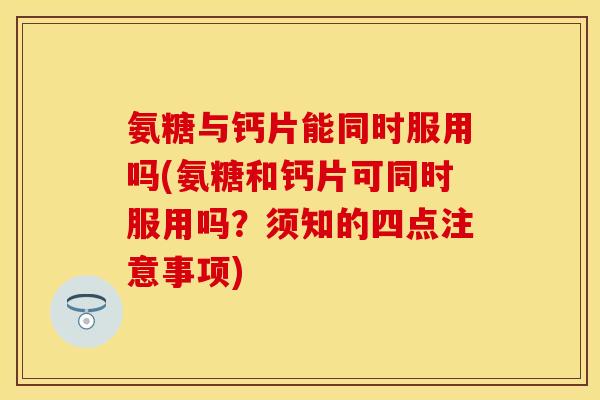 氨糖与钙片能同时服用吗(氨糖和钙片可同时服用吗？须知的四点注意事项)