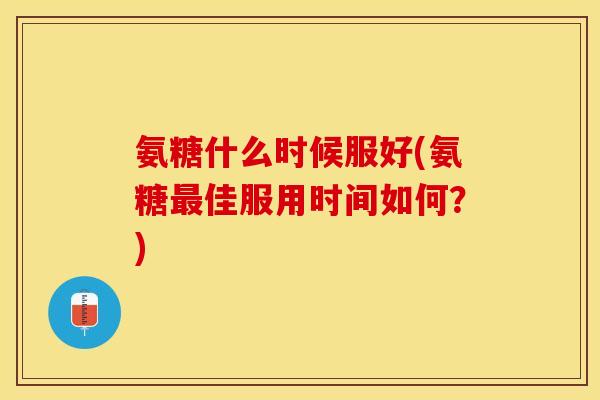 氨糖什么时候服好(氨糖最佳服用时间如何？)