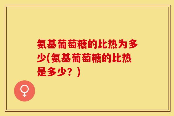 氨基葡萄糖的比热为多少(氨基葡萄糖的比热是多少？)