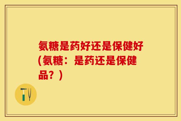 氨糖是药好还是保健好(氨糖:是药还是保健品?) 氨糖是药好还是保健好(氨糖:是药还是保健品?)