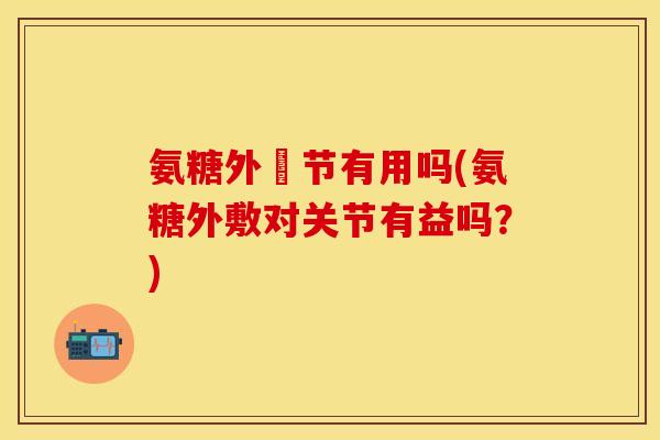 氨糖外凃节有用吗(氨糖外敷对关节有益吗？)