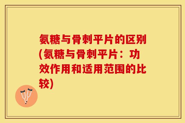 氨糖与骨刺平片的区别(氨糖与骨刺平片：功效作用和适用范围的比较)