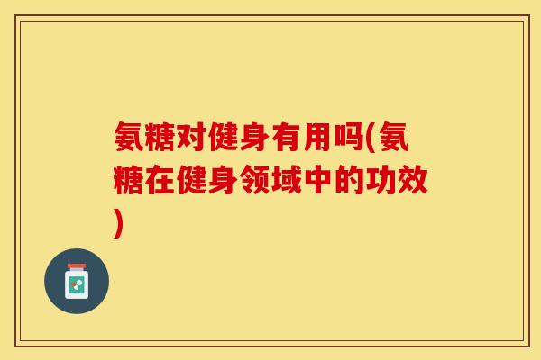 氨糖对健身有用吗(氨糖在健身领域中的功效)