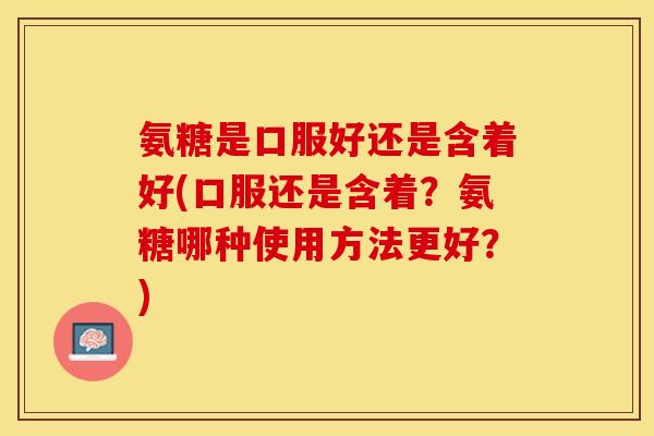 氨糖是口服好还是含着好(口服还是含着？氨糖哪种使用方法更好？)