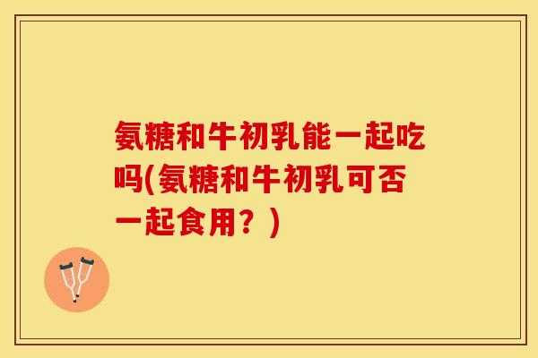 氨糖和牛初乳能一起吃吗(氨糖和牛初乳可否一起食用?) 氨糖和牛初乳能一起吃吗(氨糖和牛初乳可否一起食用?)