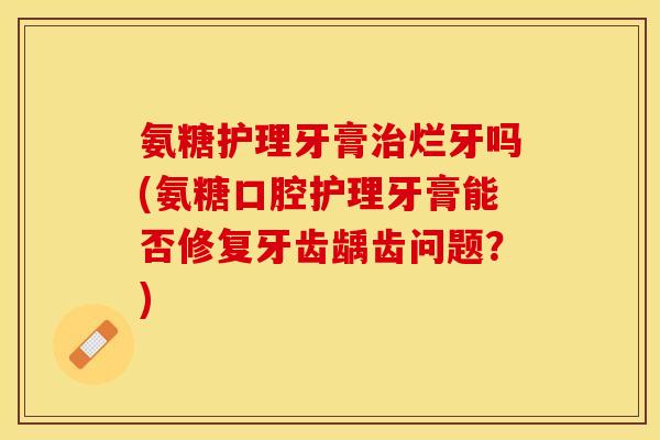 氨糖护理牙膏治烂牙吗(氨糖口腔护理牙膏能否修复牙齿龋齿问题？)