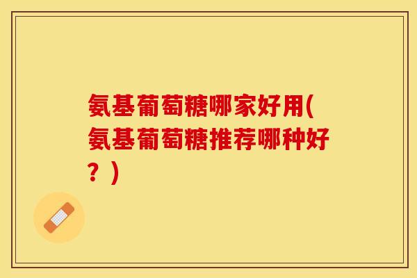 氨基葡萄糖哪家好用(氨基葡萄糖推荐哪种好？)