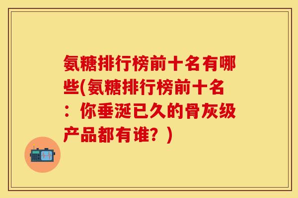 氨糖排行榜前十名有哪些(氨糖排行榜前十名：你垂涎已久的骨灰级产品都有谁？)