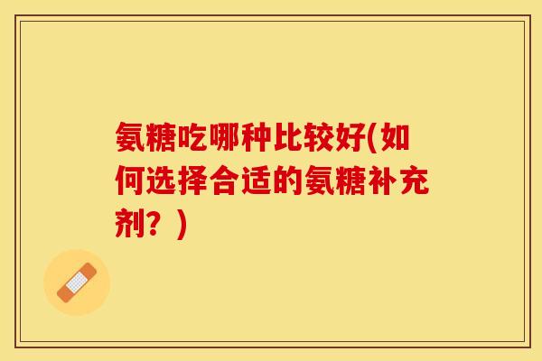 氨糖吃哪种比较好(如何选择合适的氨糖补充剂?) 氨糖吃哪种比较好(如何选择合适的氨糖补充剂?)