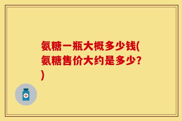 氨糖一瓶大概多少钱(氨糖售价大约是多少？)