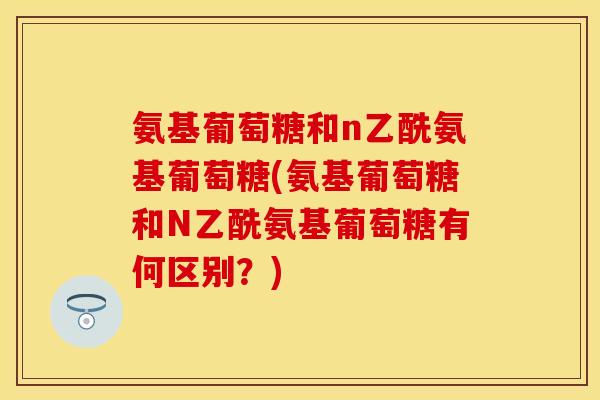 氨基葡萄糖和n乙酰氨基葡萄糖(氨基葡萄糖和N乙酰氨基葡萄糖有何区别？)