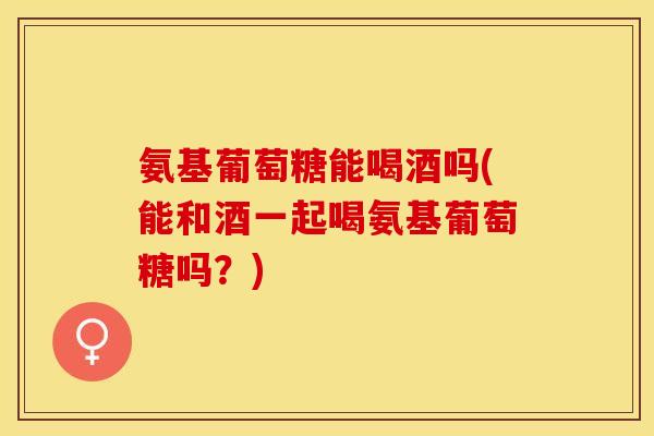 氨基葡萄糖能喝酒吗(能和酒一起喝氨基葡萄糖吗？)